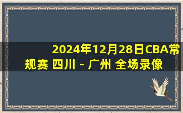 2024年12月28日CBA常规赛 四川 - 广州 全场录像